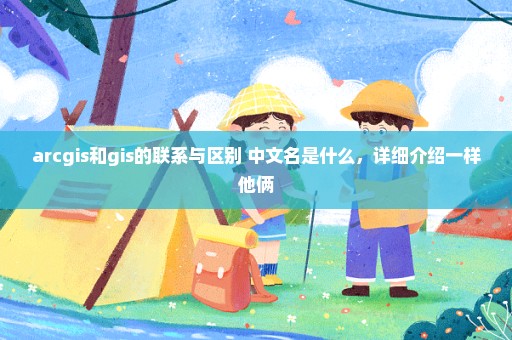 arcgis和gis的联系与区别 中文名是什么，详细介绍一样他俩