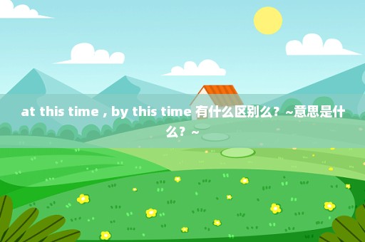 at this time , by this time 有什么区别么？~意思是什么？~