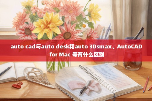 auto cad与auto desk和auto 3Dsmax、AutoCAD for Mac 等有什么区别