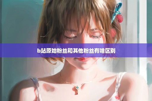 b站原始粉丝和其他粉丝有啥区别