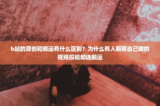 b站的原创和搬运有什么区别？为什么有人明明自己做的视频投稿却选搬运