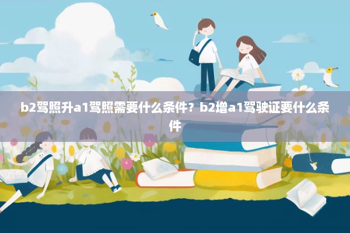 b2驾照升a1驾照需要什么条件？b2增a1驾驶证要什么条件
