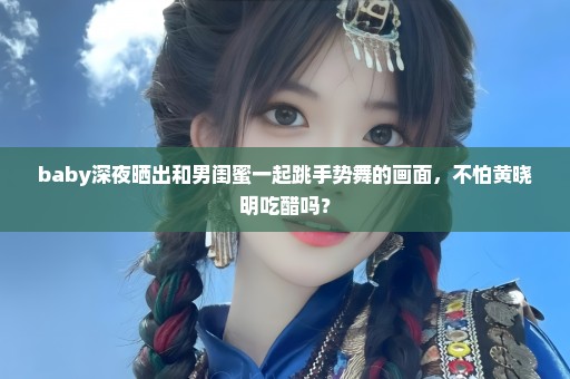 baby深夜晒出和男闺蜜一起跳手势舞的画面，不怕黄晓明吃醋吗？