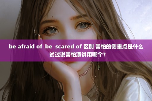 be afraid of  be  scared of 区别 害怕的侧重点是什么  试过说害怕演讲用哪个？