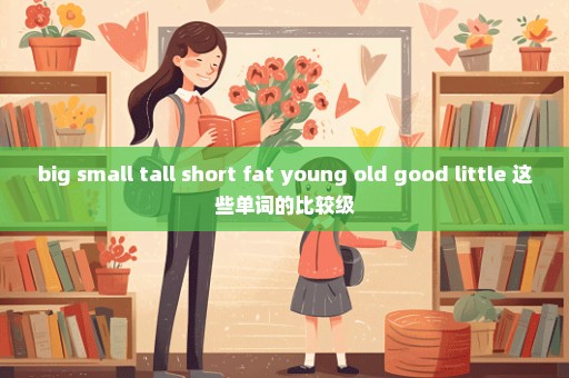 big small tall short fat young old good little 这些单词的比较级
