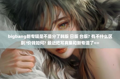 bigbang新专辑是不是分了韩版 日版 台版? 有不什么区别?价钱如何? 最近把写真集和新专混了==