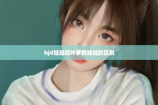 bjd娃娃和叶萝莉娃娃的区别