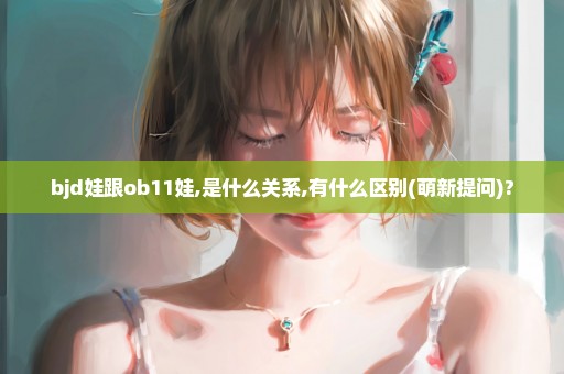 bjd娃跟ob11娃,是什么关系,有什么区别(萌新提问)?