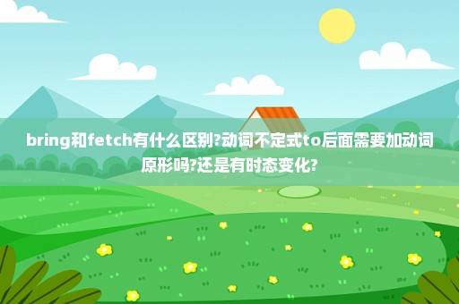 bring和fetch有什么区别?动词不定式to后面需要加动词原形吗?还是有时态变化?