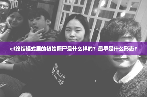 cf终结模式里的初始僵尸是什么样的？最早是什么形态？