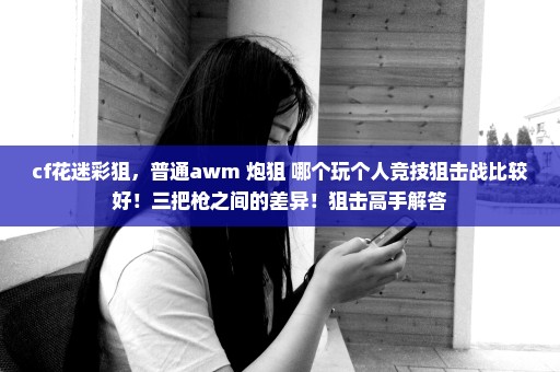 cf花迷彩狙，普通awm 炮狙 哪个玩个人竞技狙击战比较好！三把枪之间的差异！狙击高手解答
