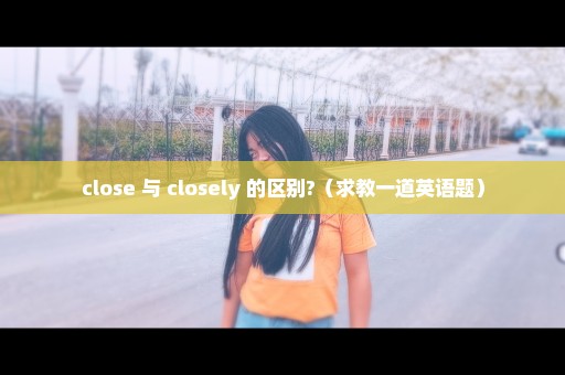 close 与 closely 的区别?（求教一道英语题）