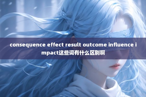 consequence effect result outcome influence impact这些词有什么区别啊