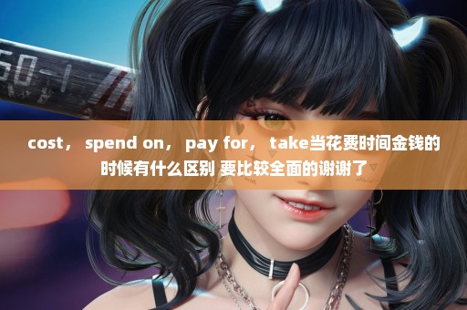 cost， spend on， pay for， take当花费时间金钱的时候有什么区别 要比较全面的谢谢了