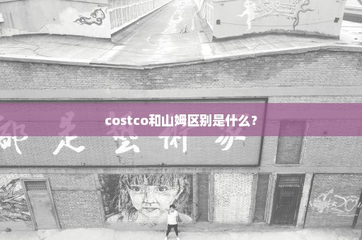 costco和山姆区别是什么？