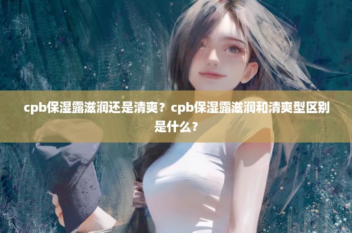 cpb保湿露滋润还是清爽？cpb保湿露滋润和清爽型区别是什么？