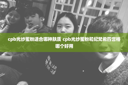 cpb光纱蜜粉适合哪种肤质 cpb光纱蜜粉和纪梵希四宫格哪个好用