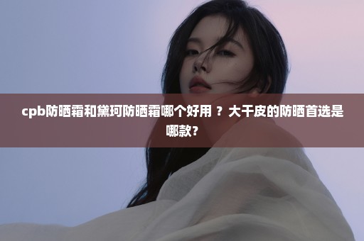 cpb防晒霜和黛珂防晒霜哪个好用 ？大干皮的防晒首选是哪款？