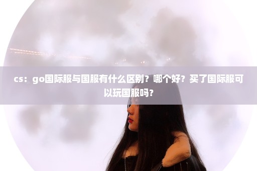 cs：go国际服与国服有什么区别？哪个好？买了国际服可以玩国服吗？