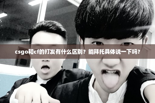 csgo和cf的打发有什么区别？能拜托具体说一下吗？