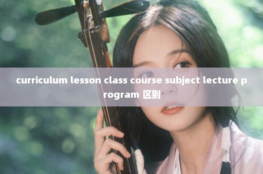 curriculum lesson class course subject lecture program 区别