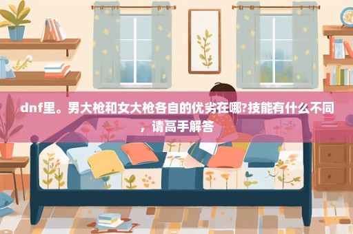 dnf里。男大枪和女大枪各自的优劣在哪?技能有什么不同，请高手解答