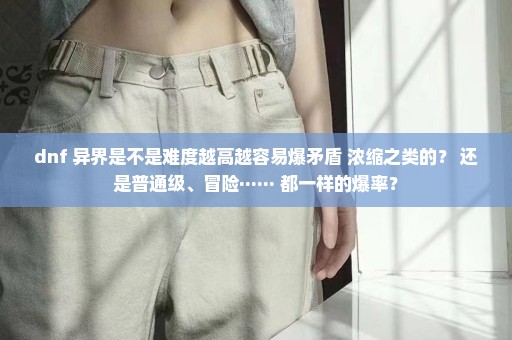 dnf 异界是不是难度越高越容易爆矛盾 浓缩之类的？ 还是普通级、冒险······ 都一样的爆率？
