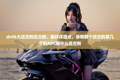 dnf6大远古的远古粉，最好详细点，讲明那个远古的第几个的APC爆什么远古粉