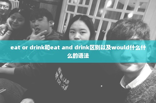eat or drink和eat and drink区别以及would什么什么的语法