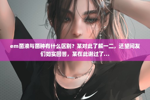em菌液与菌种有什么区别？某对此了解一二，还望问友们如实回答，某在此谢过了…