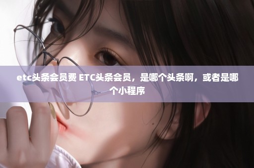 etc头条会员费 ETC头条会员，是哪个头条啊，或者是哪个小程序