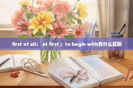 first of all； at first ；to begin with有什么区别