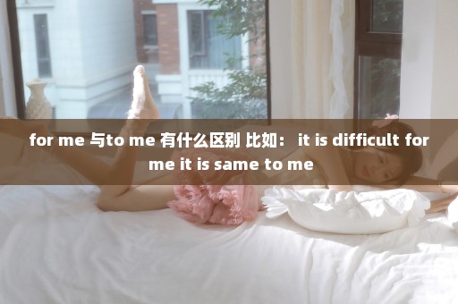 for me 与to me 有什么区别 比如： it is difficult for me it is same to me