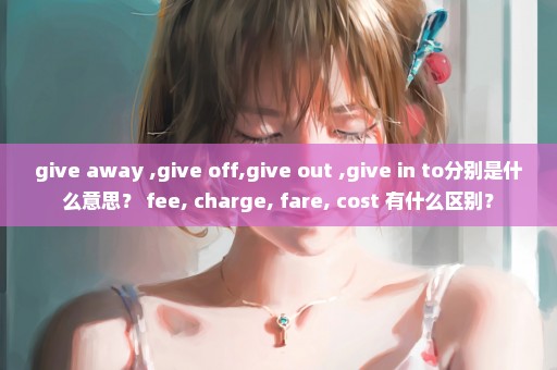 give away ,give off,give out ,give in to分别是什么意思？ fee, charge, fare, cost 有什么区别？