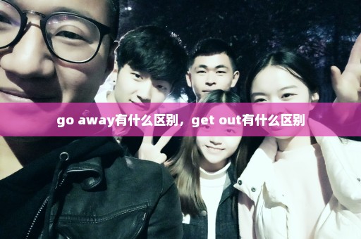 go away有什么区别，get out有什么区别