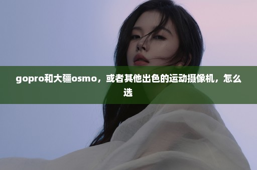 gopro和大疆osmo，或者其他出色的运动摄像机，怎么选