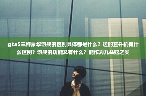 gta5三种豪华游艇的区别具体都是什么？送的直升机有什么区别？游艇的功能又有什么？能作为九头蛇之类