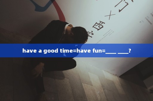 have a good time=have fun=____ ____?