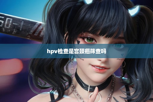 hpv检查是宫颈癌筛查吗