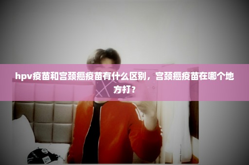 hpv疫苗和宫颈癌疫苗有什么区别，宫颈癌疫苗在哪个地方打？