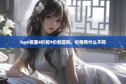 hpv疫苗4价和9价的区别，价格有什么不同