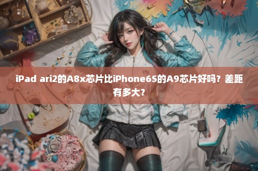 iPad ari2的A8x芯片比iPhone6S的A9芯片好吗？差距有多大？
