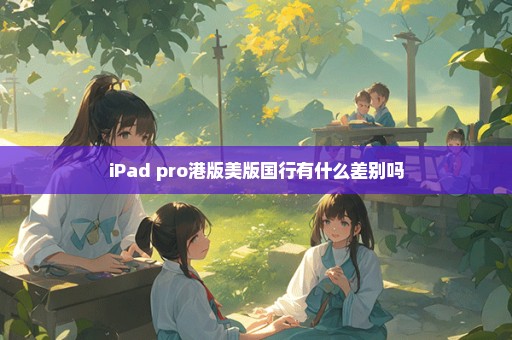 iPad pro港版美版国行有什么差别吗