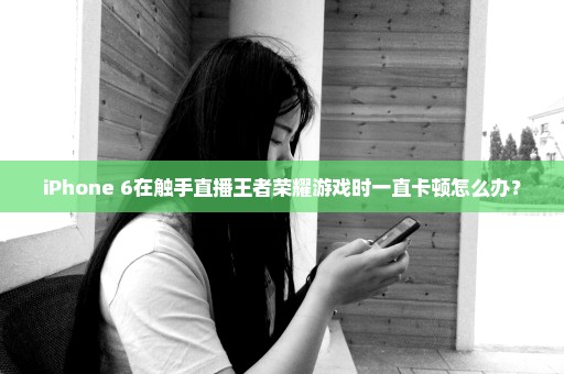 iPhone 6在触手直播王者荣耀游戏时一直卡顿怎么办？