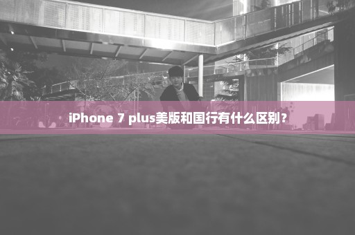 iPhone 7 plus美版和国行有什么区别？