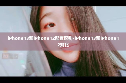 iPhone13和iPhone12配置区别-iPhone13和iPhone12对比