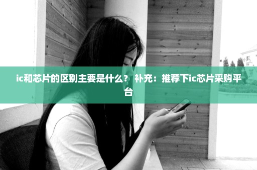 ic和芯片的区别主要是什么？ 补充：推荐下ic芯片采购平台