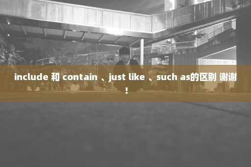 include 和 contain 、just like 、such as的区别 谢谢！