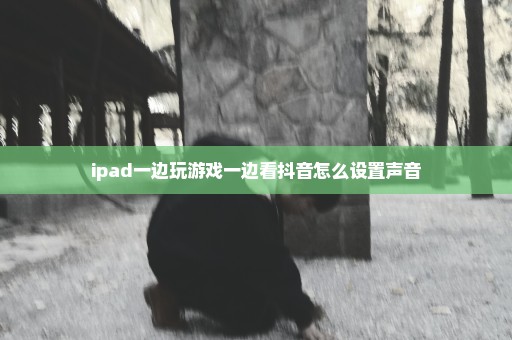 ipad一边玩游戏一边看抖音怎么设置声音