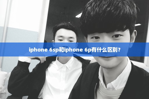 iphone 6sp和iphone 6p有什么区别？